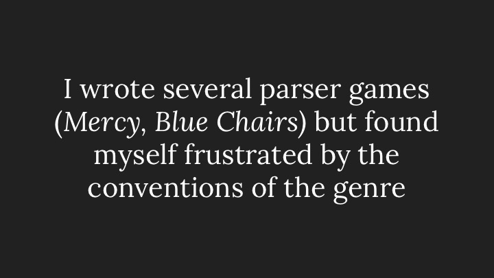 I wrote several parser games (Mercy, Blue Chairs) but found myself frustrated by the conventions of the genre